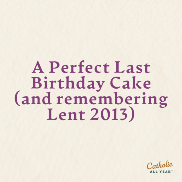 A Perfect Last Birthday Cake (and remembering Lent 2013)